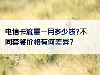 电信卡流量一月多少钱？不同套餐价格有何差异？