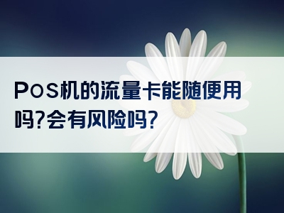 Pos机的流量卡能随便用吗？会有风险吗？