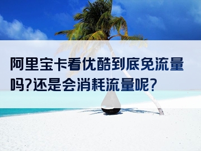 阿里宝卡看优酷到底免流量吗？还是会消耗流量呢？
